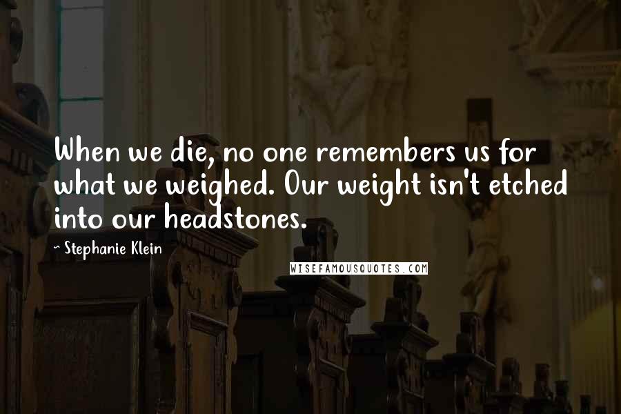 Stephanie Klein Quotes: When we die, no one remembers us for what we weighed. Our weight isn't etched into our headstones.