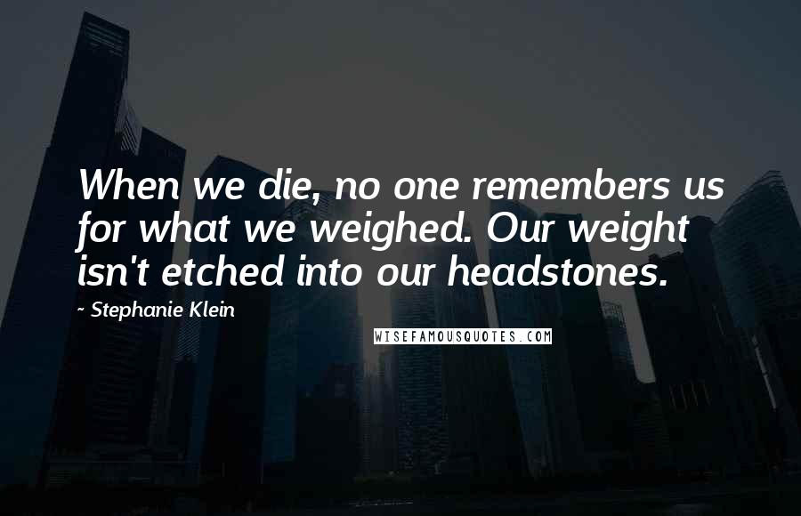 Stephanie Klein Quotes: When we die, no one remembers us for what we weighed. Our weight isn't etched into our headstones.