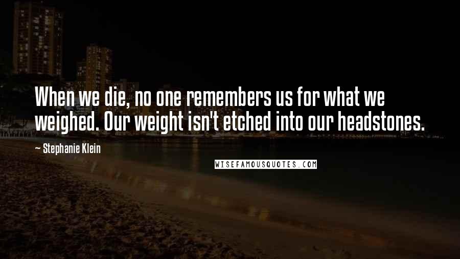 Stephanie Klein Quotes: When we die, no one remembers us for what we weighed. Our weight isn't etched into our headstones.