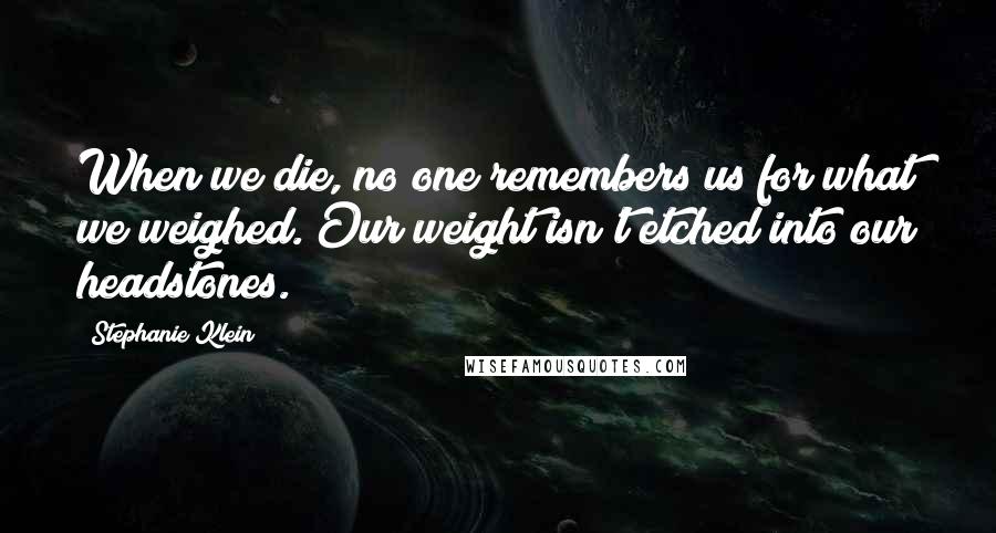 Stephanie Klein Quotes: When we die, no one remembers us for what we weighed. Our weight isn't etched into our headstones.