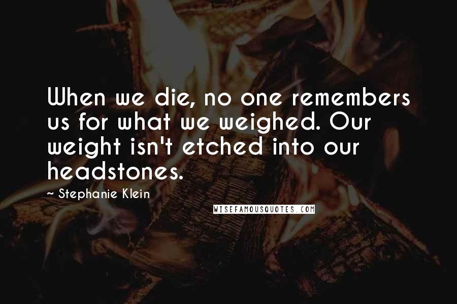 Stephanie Klein Quotes: When we die, no one remembers us for what we weighed. Our weight isn't etched into our headstones.