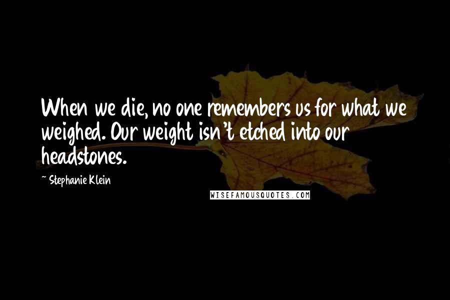 Stephanie Klein Quotes: When we die, no one remembers us for what we weighed. Our weight isn't etched into our headstones.