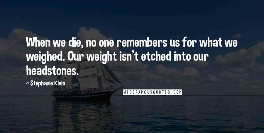 Stephanie Klein Quotes: When we die, no one remembers us for what we weighed. Our weight isn't etched into our headstones.