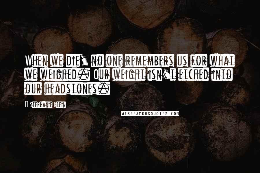 Stephanie Klein Quotes: When we die, no one remembers us for what we weighed. Our weight isn't etched into our headstones.