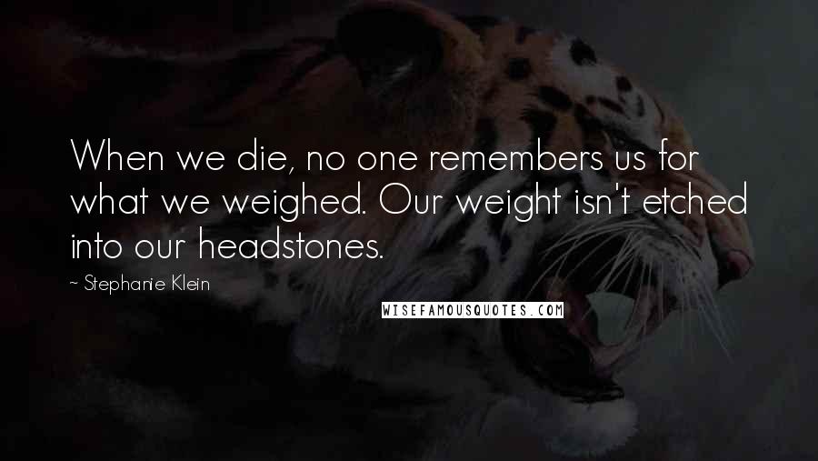 Stephanie Klein Quotes: When we die, no one remembers us for what we weighed. Our weight isn't etched into our headstones.