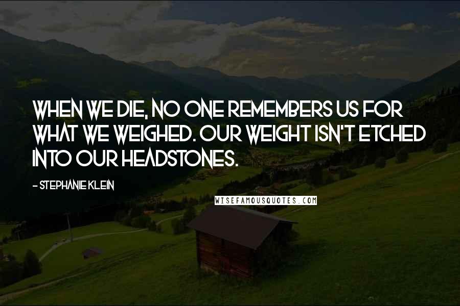 Stephanie Klein Quotes: When we die, no one remembers us for what we weighed. Our weight isn't etched into our headstones.