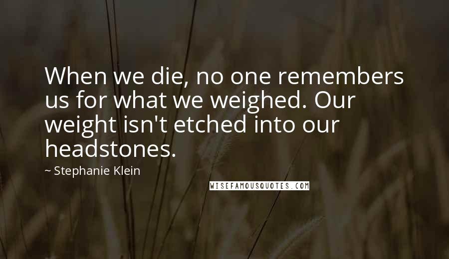 Stephanie Klein Quotes: When we die, no one remembers us for what we weighed. Our weight isn't etched into our headstones.