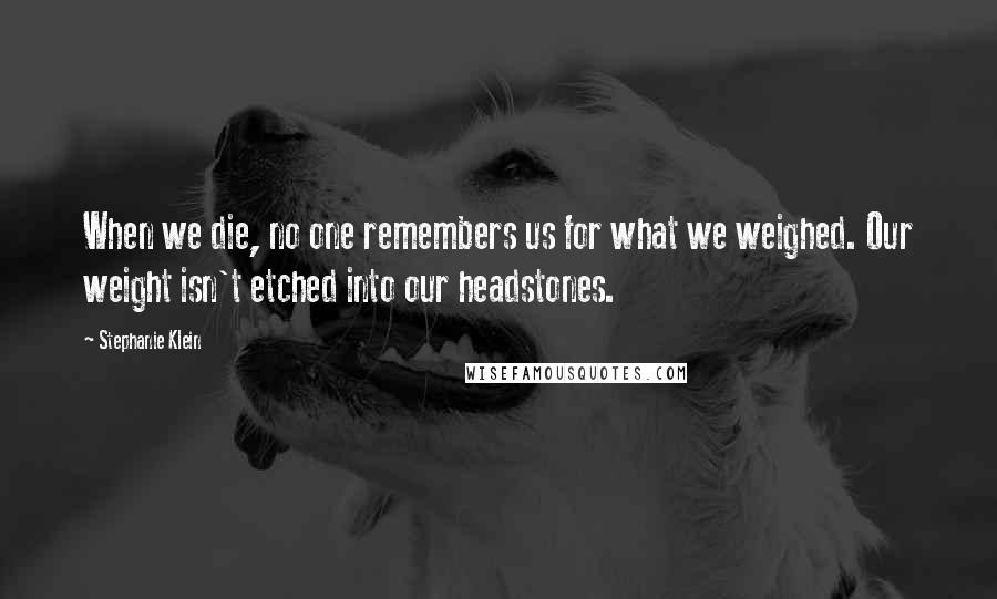 Stephanie Klein Quotes: When we die, no one remembers us for what we weighed. Our weight isn't etched into our headstones.