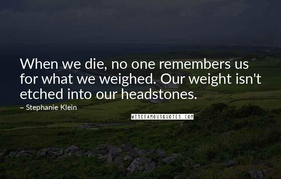 Stephanie Klein Quotes: When we die, no one remembers us for what we weighed. Our weight isn't etched into our headstones.