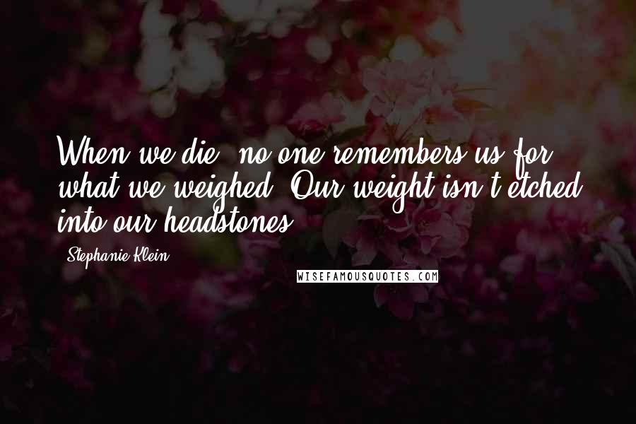 Stephanie Klein Quotes: When we die, no one remembers us for what we weighed. Our weight isn't etched into our headstones.