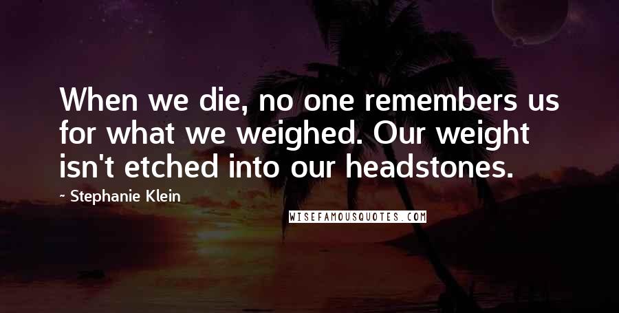 Stephanie Klein Quotes: When we die, no one remembers us for what we weighed. Our weight isn't etched into our headstones.