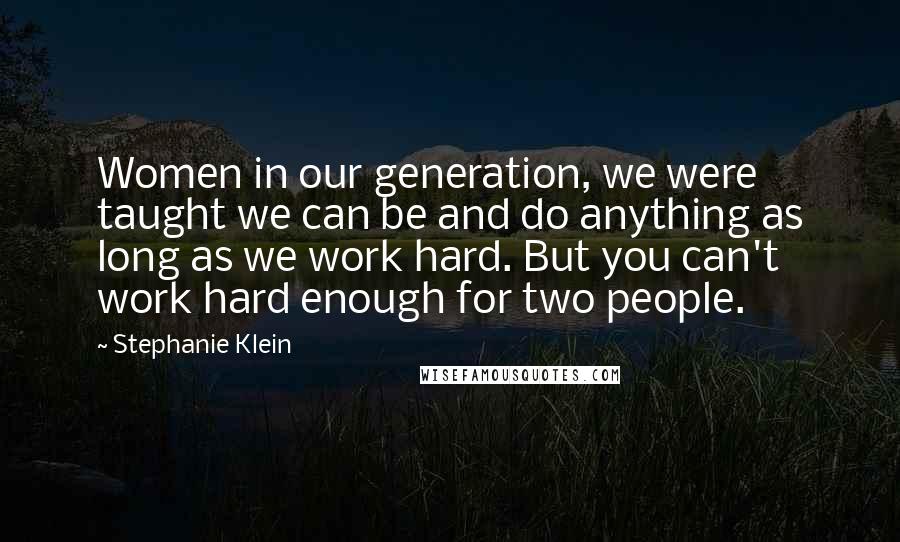 Stephanie Klein Quotes: Women in our generation, we were taught we can be and do anything as long as we work hard. But you can't work hard enough for two people.