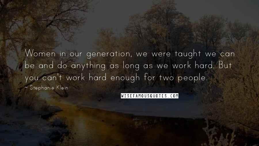 Stephanie Klein Quotes: Women in our generation, we were taught we can be and do anything as long as we work hard. But you can't work hard enough for two people.