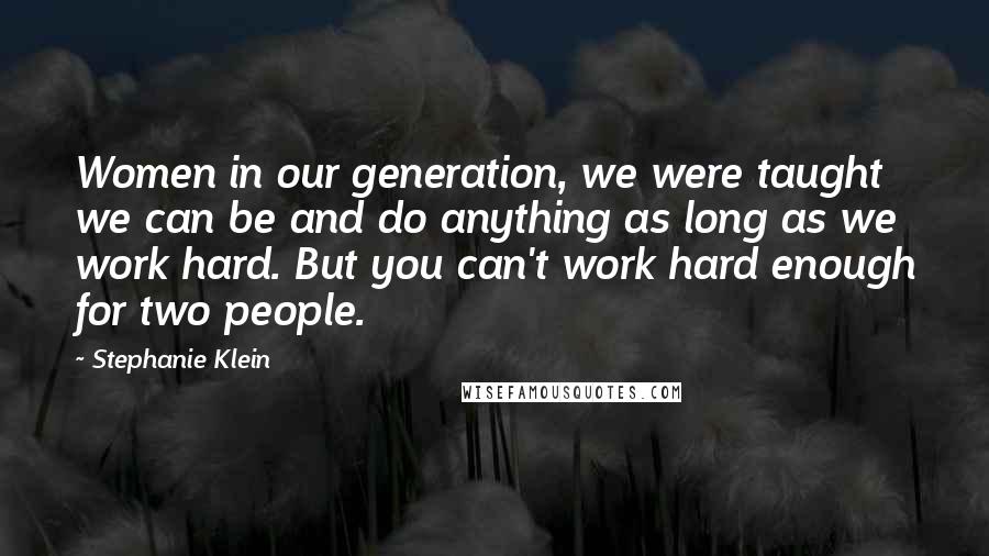 Stephanie Klein Quotes: Women in our generation, we were taught we can be and do anything as long as we work hard. But you can't work hard enough for two people.