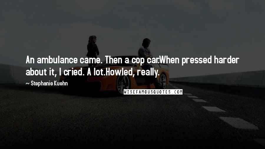 Stephanie Kuehn Quotes: An ambulance came. Then a cop car.When pressed harder about it, I cried. A lot.Howled, really.