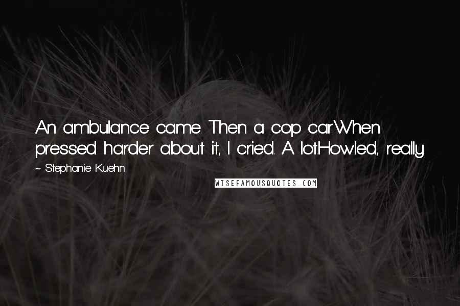 Stephanie Kuehn Quotes: An ambulance came. Then a cop car.When pressed harder about it, I cried. A lot.Howled, really.