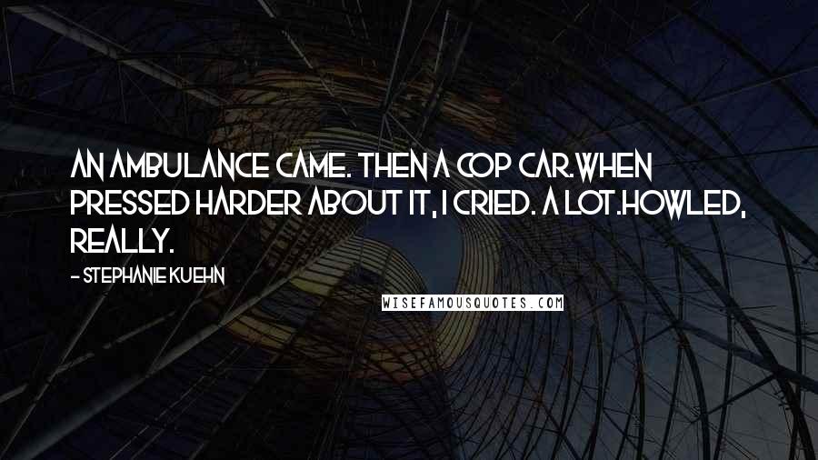 Stephanie Kuehn Quotes: An ambulance came. Then a cop car.When pressed harder about it, I cried. A lot.Howled, really.