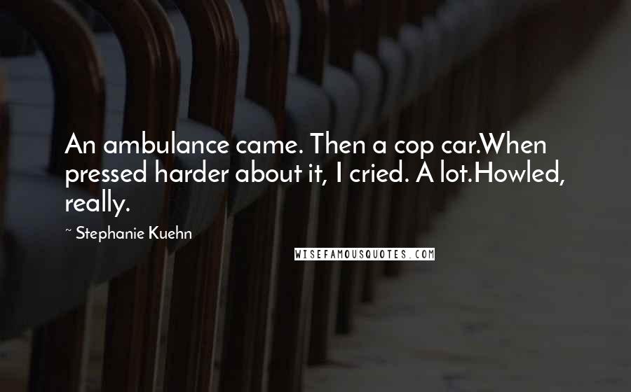 Stephanie Kuehn Quotes: An ambulance came. Then a cop car.When pressed harder about it, I cried. A lot.Howled, really.