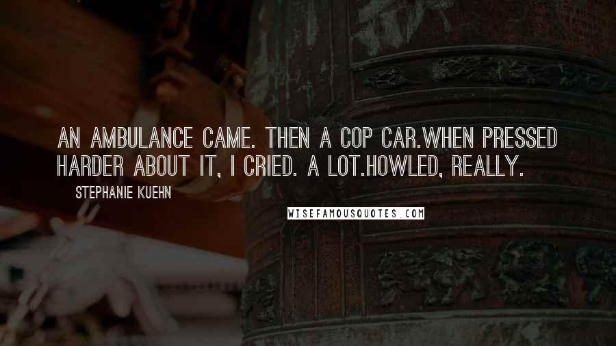 Stephanie Kuehn Quotes: An ambulance came. Then a cop car.When pressed harder about it, I cried. A lot.Howled, really.