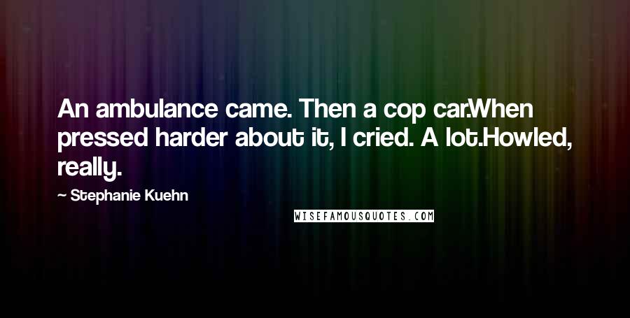 Stephanie Kuehn Quotes: An ambulance came. Then a cop car.When pressed harder about it, I cried. A lot.Howled, really.