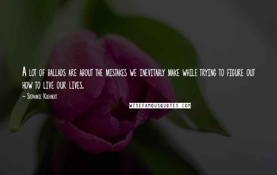 Stephanie Kuehnert Quotes: A lot of ballads are about the mistakes we inevitably make while trying to figure out how to live our lives.