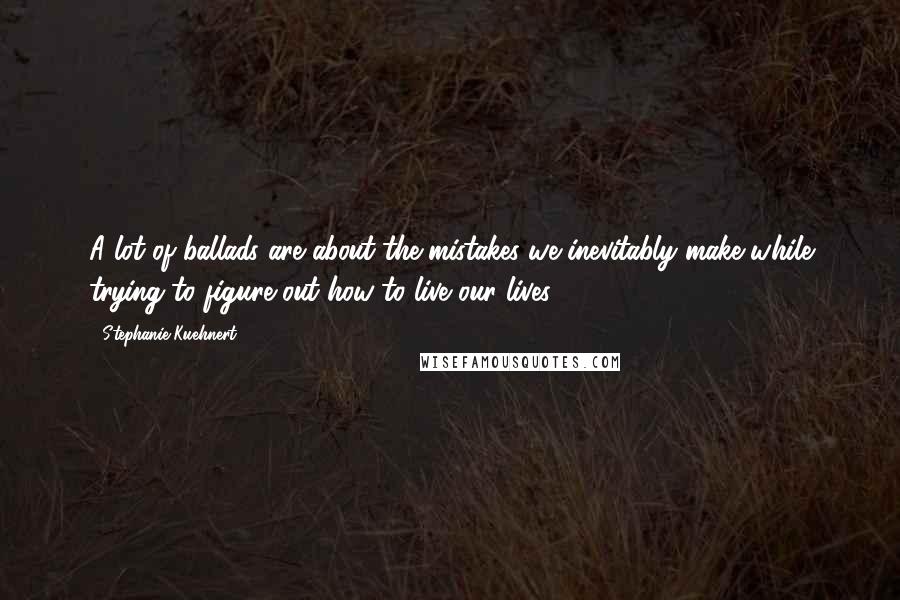 Stephanie Kuehnert Quotes: A lot of ballads are about the mistakes we inevitably make while trying to figure out how to live our lives.