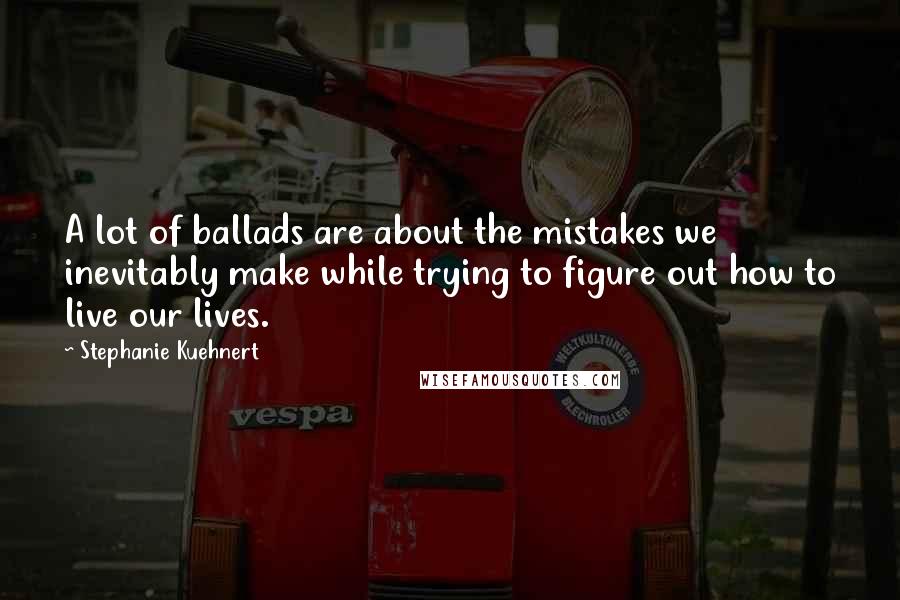 Stephanie Kuehnert Quotes: A lot of ballads are about the mistakes we inevitably make while trying to figure out how to live our lives.