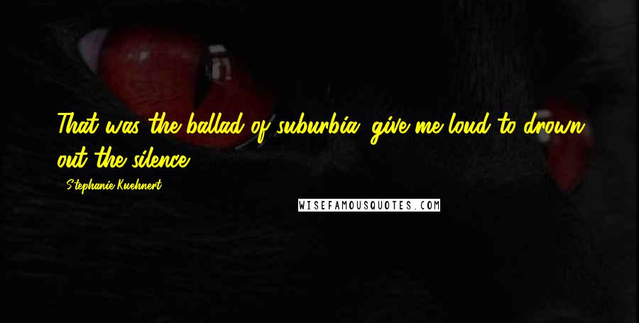 Stephanie Kuehnert Quotes: That was the ballad of suburbia: give me loud to drown out the silence.