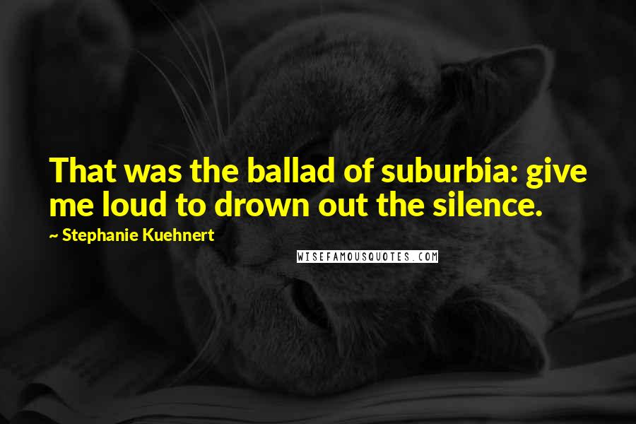 Stephanie Kuehnert Quotes: That was the ballad of suburbia: give me loud to drown out the silence.