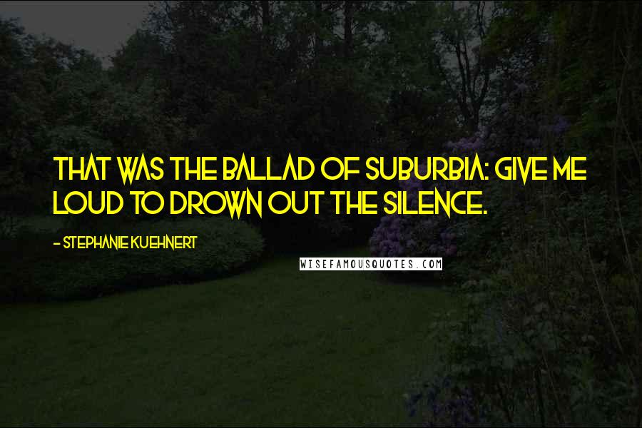 Stephanie Kuehnert Quotes: That was the ballad of suburbia: give me loud to drown out the silence.