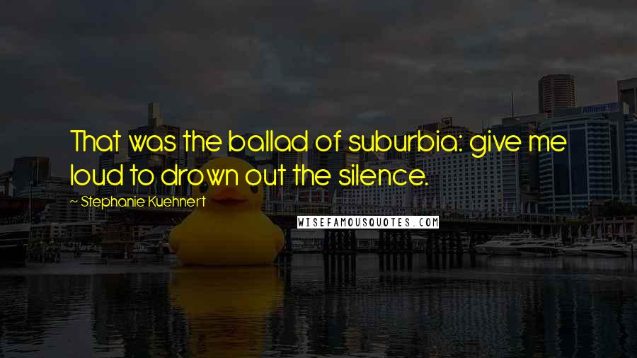 Stephanie Kuehnert Quotes: That was the ballad of suburbia: give me loud to drown out the silence.