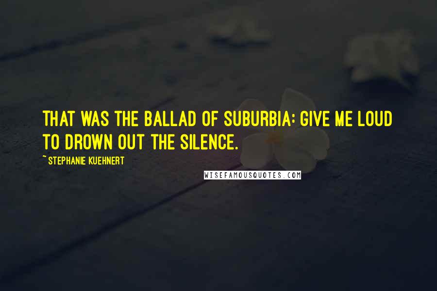 Stephanie Kuehnert Quotes: That was the ballad of suburbia: give me loud to drown out the silence.
