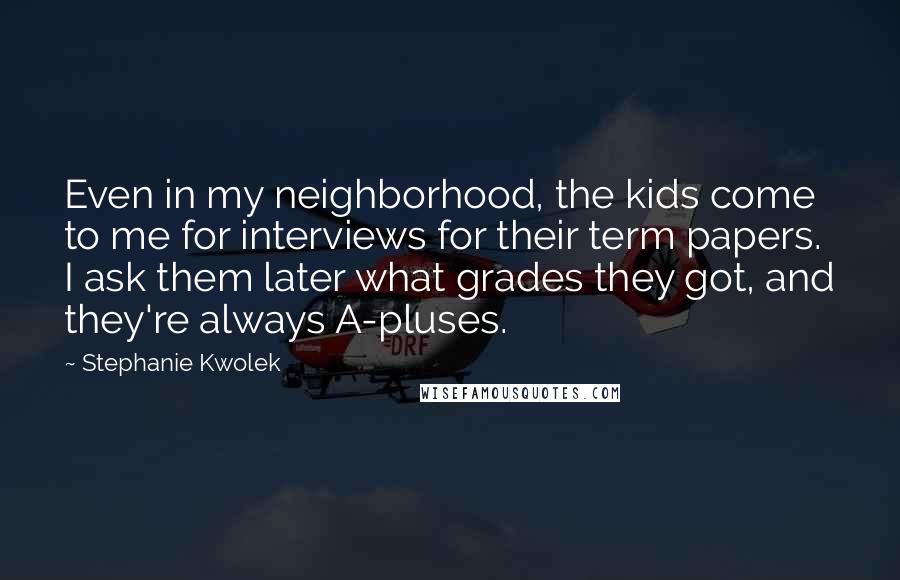 Stephanie Kwolek Quotes: Even in my neighborhood, the kids come to me for interviews for their term papers. I ask them later what grades they got, and they're always A-pluses.