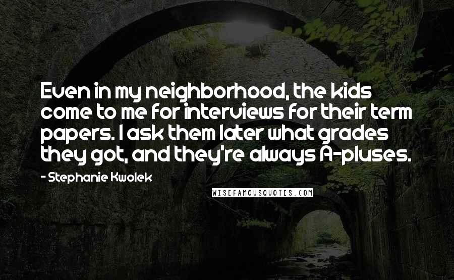 Stephanie Kwolek Quotes: Even in my neighborhood, the kids come to me for interviews for their term papers. I ask them later what grades they got, and they're always A-pluses.