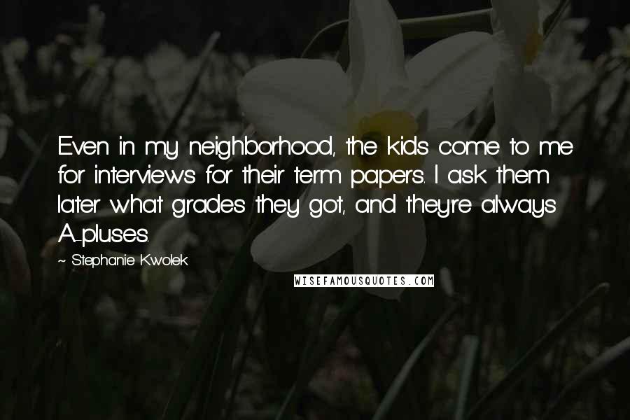Stephanie Kwolek Quotes: Even in my neighborhood, the kids come to me for interviews for their term papers. I ask them later what grades they got, and they're always A-pluses.
