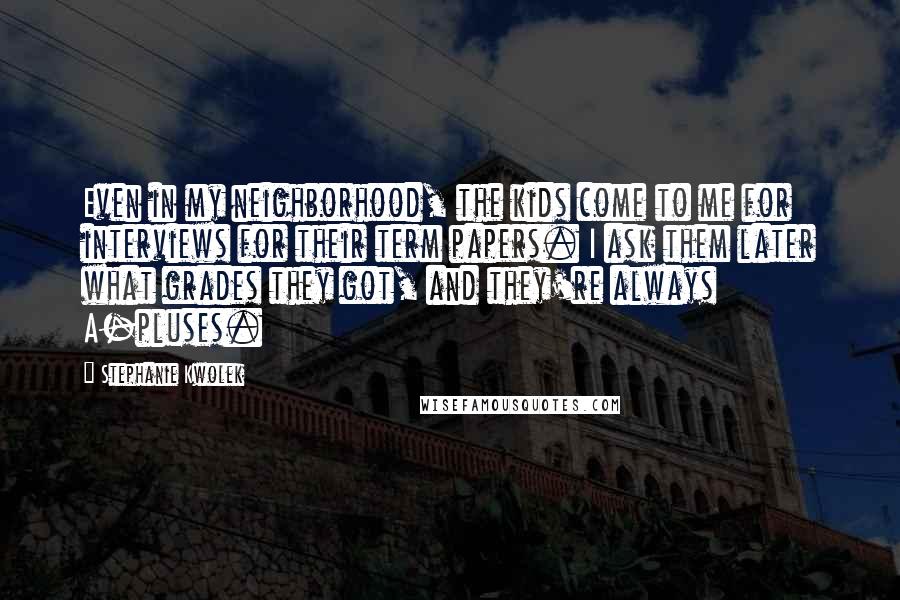 Stephanie Kwolek Quotes: Even in my neighborhood, the kids come to me for interviews for their term papers. I ask them later what grades they got, and they're always A-pluses.