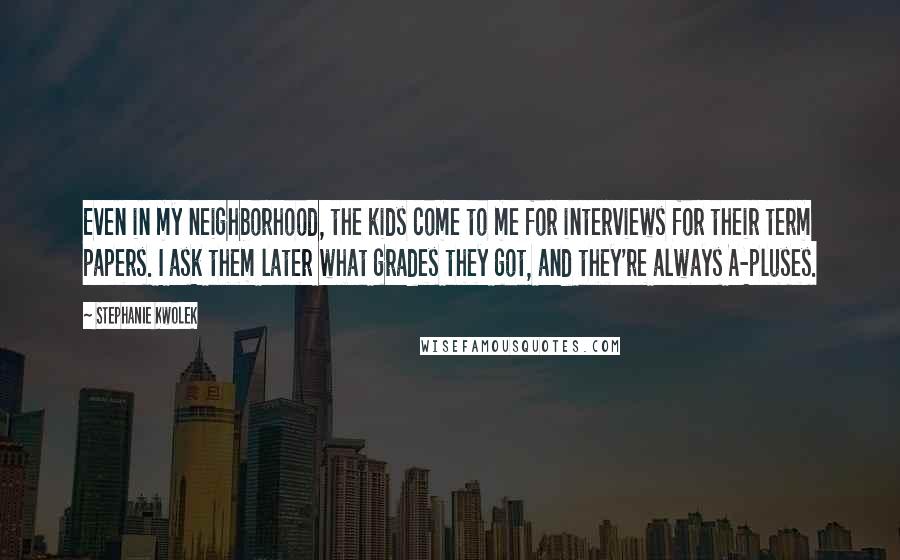 Stephanie Kwolek Quotes: Even in my neighborhood, the kids come to me for interviews for their term papers. I ask them later what grades they got, and they're always A-pluses.