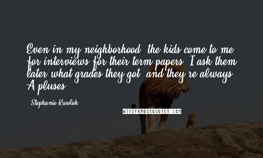 Stephanie Kwolek Quotes: Even in my neighborhood, the kids come to me for interviews for their term papers. I ask them later what grades they got, and they're always A-pluses.