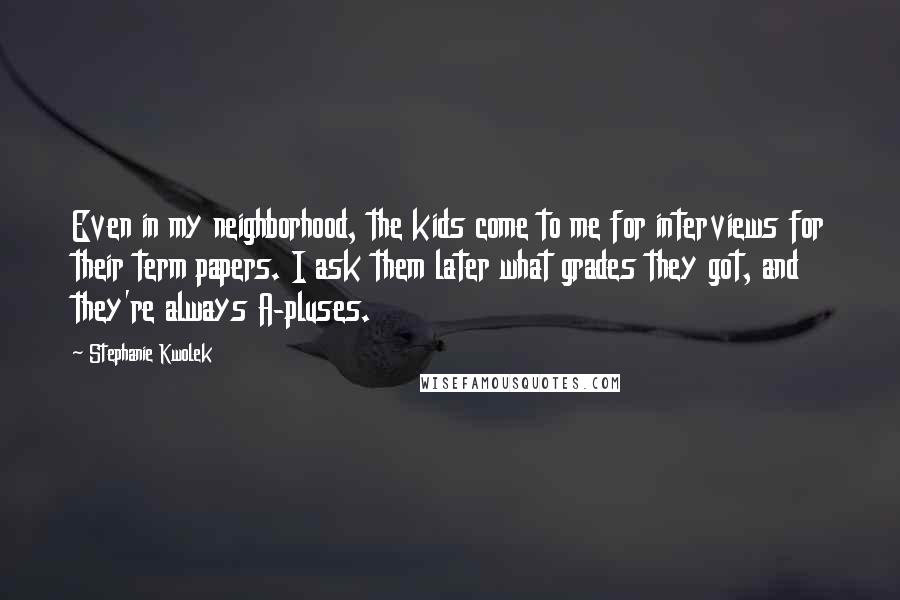 Stephanie Kwolek Quotes: Even in my neighborhood, the kids come to me for interviews for their term papers. I ask them later what grades they got, and they're always A-pluses.