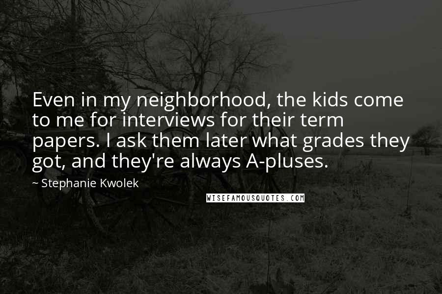 Stephanie Kwolek Quotes: Even in my neighborhood, the kids come to me for interviews for their term papers. I ask them later what grades they got, and they're always A-pluses.