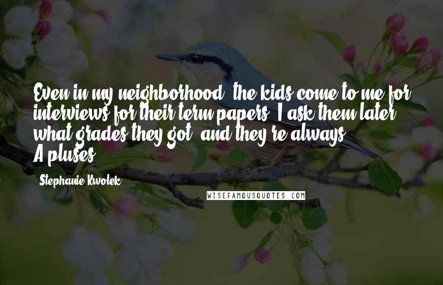 Stephanie Kwolek Quotes: Even in my neighborhood, the kids come to me for interviews for their term papers. I ask them later what grades they got, and they're always A-pluses.