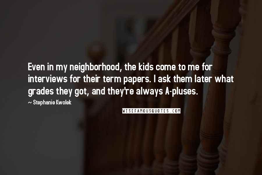 Stephanie Kwolek Quotes: Even in my neighborhood, the kids come to me for interviews for their term papers. I ask them later what grades they got, and they're always A-pluses.