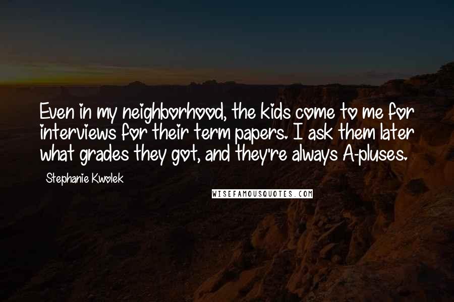 Stephanie Kwolek Quotes: Even in my neighborhood, the kids come to me for interviews for their term papers. I ask them later what grades they got, and they're always A-pluses.