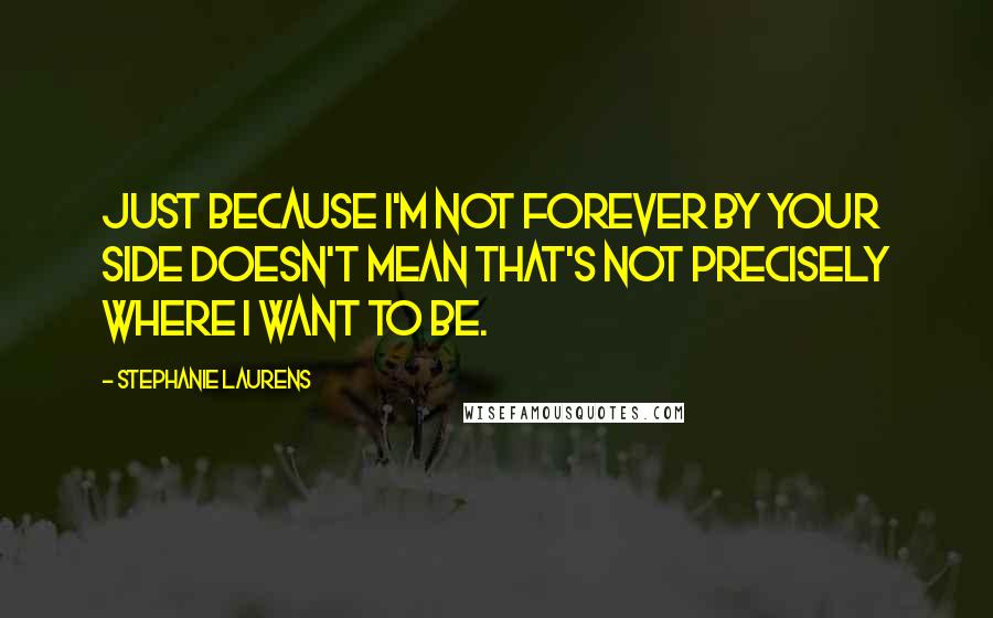 Stephanie Laurens Quotes: Just because I'm not forever by your side doesn't mean that's not precisely where I want to be.