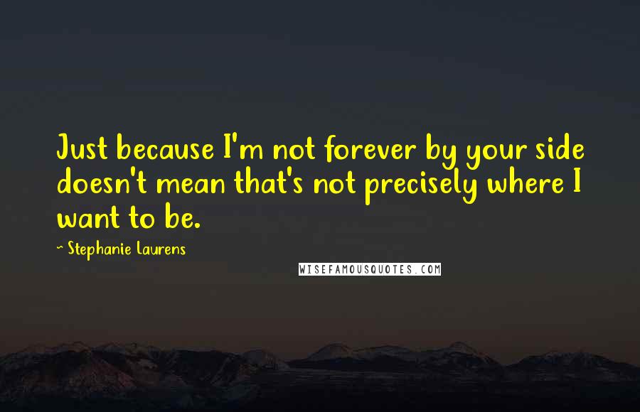 Stephanie Laurens Quotes: Just because I'm not forever by your side doesn't mean that's not precisely where I want to be.