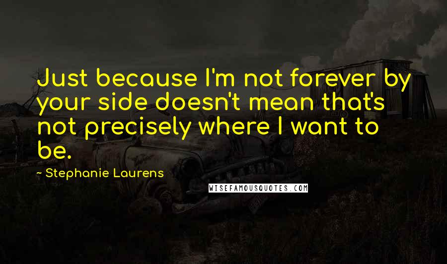 Stephanie Laurens Quotes: Just because I'm not forever by your side doesn't mean that's not precisely where I want to be.