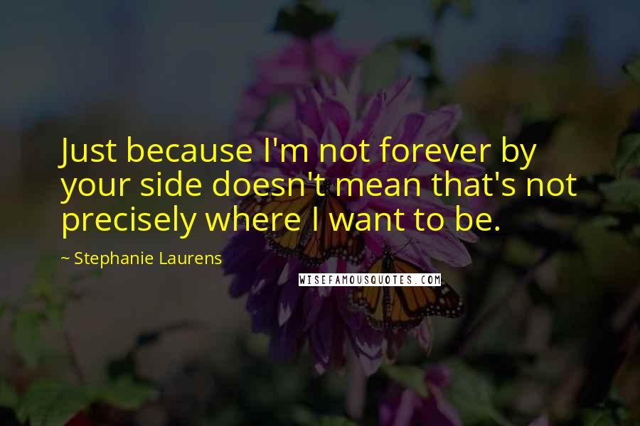 Stephanie Laurens Quotes: Just because I'm not forever by your side doesn't mean that's not precisely where I want to be.