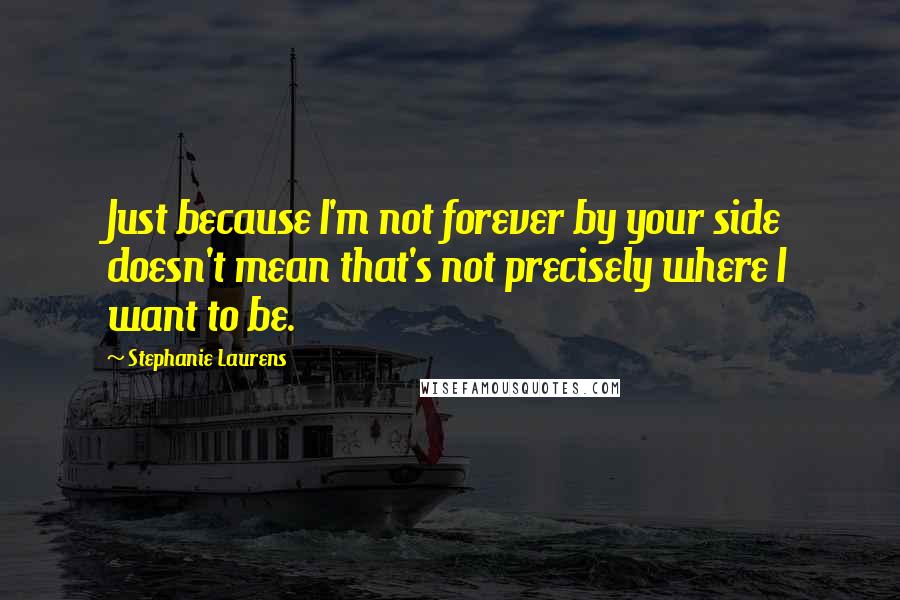 Stephanie Laurens Quotes: Just because I'm not forever by your side doesn't mean that's not precisely where I want to be.