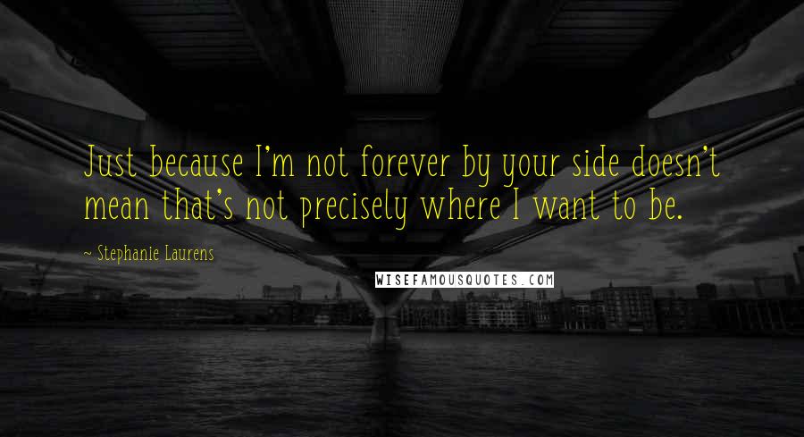 Stephanie Laurens Quotes: Just because I'm not forever by your side doesn't mean that's not precisely where I want to be.