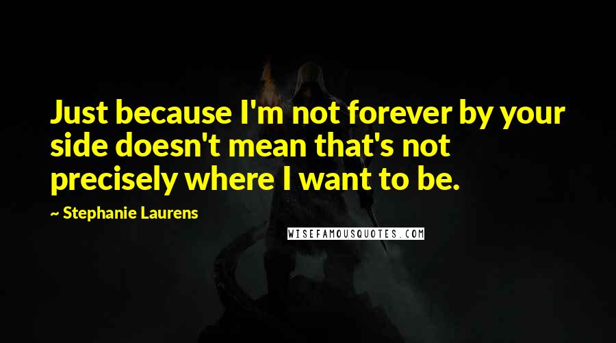 Stephanie Laurens Quotes: Just because I'm not forever by your side doesn't mean that's not precisely where I want to be.